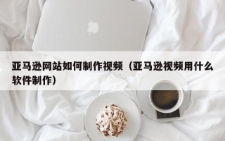 宁阳亚马逊网站如何制作视频（亚马逊视频用什么软件制作）